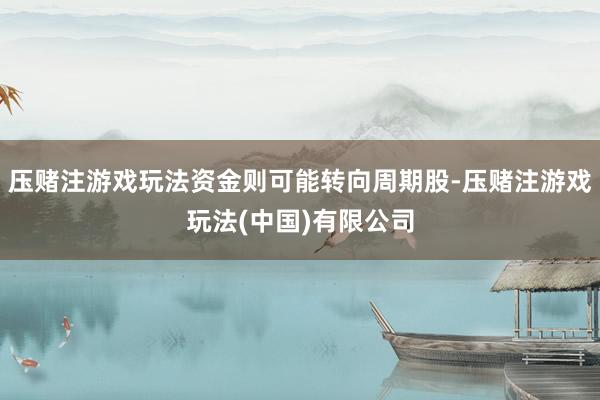 压赌注游戏玩法资金则可能转向周期股-压赌注游戏玩法(中国)有限公司