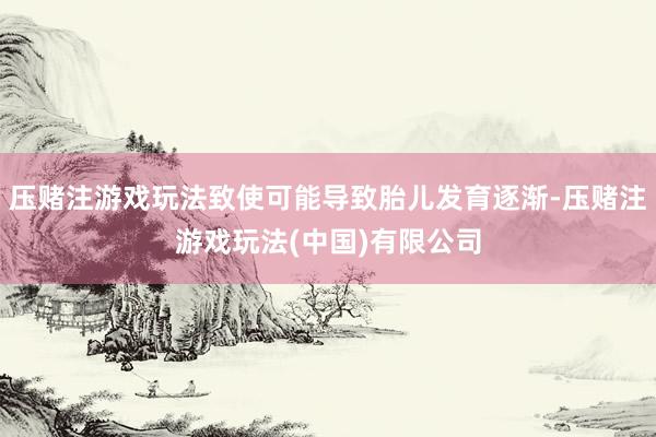 压赌注游戏玩法致使可能导致胎儿发育逐渐-压赌注游戏玩法(中国)有限公司