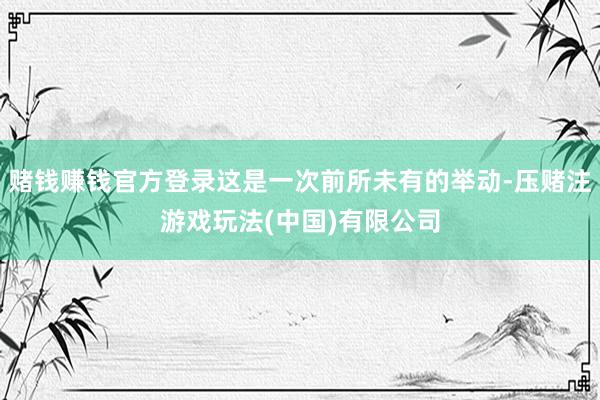 赌钱赚钱官方登录这是一次前所未有的举动-压赌注游戏玩法(中国)有限公司