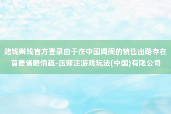 赌钱赚钱官方登录由于在中国阛阓的销售出路存在首要省略情趣-压赌注游戏玩法(中国)有限公司