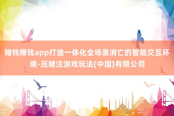 赌钱赚钱app打造一体化全场景消亡的智能交互环境-压赌注游戏玩法(中国)有限公司