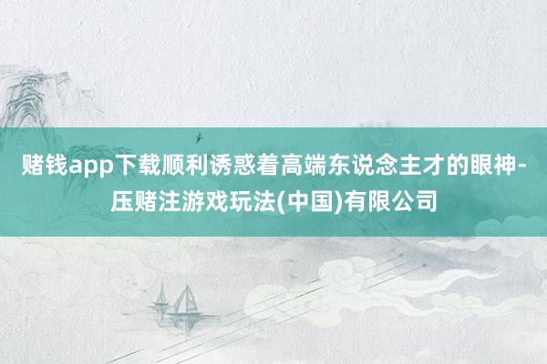 赌钱app下载顺利诱惑着高端东说念主才的眼神-压赌注游戏玩法(中国)有限公司