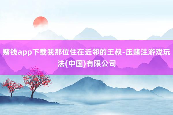 赌钱app下载我那位住在近邻的王叔-压赌注游戏玩法(中国)有限公司
