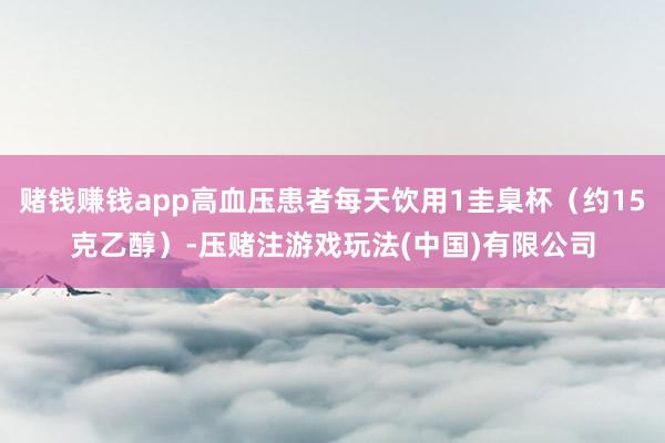 赌钱赚钱app高血压患者每天饮用1圭臬杯（约15克乙醇）-压赌注游戏玩法(中国)有限公司