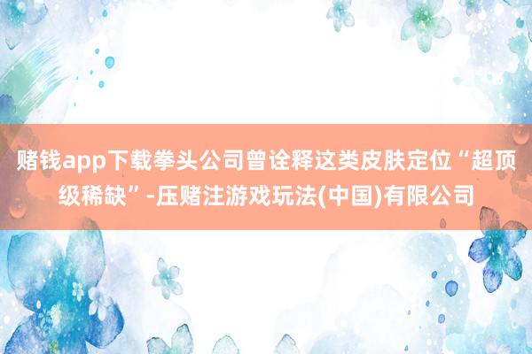 赌钱app下载拳头公司曾诠释这类皮肤定位“超顶级稀缺”-压赌注游戏玩法(中国)有限公司