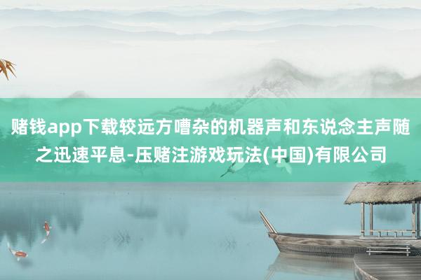 赌钱app下载较远方嘈杂的机器声和东说念主声随之迅速平息-压赌注游戏玩法(中国)有限公司