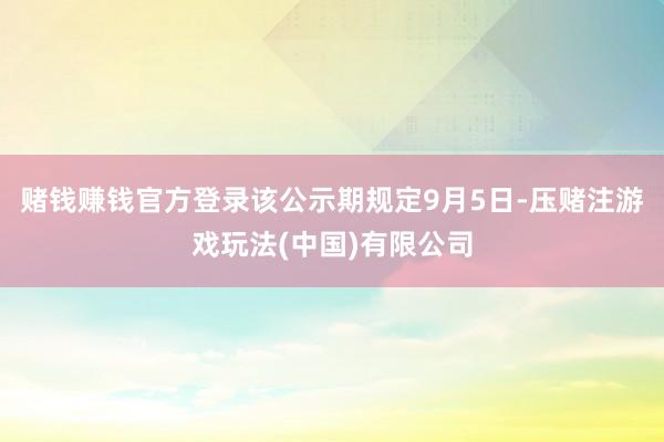 赌钱赚钱官方登录该公示期规定9月5日-压赌注游戏玩法(中国)有限公司
