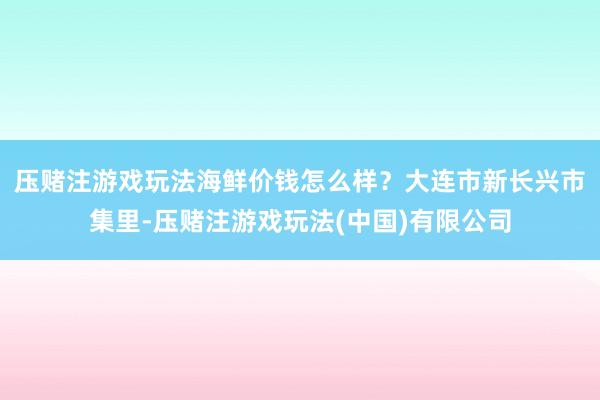 压赌注游戏玩法海鲜价钱怎么样？　　大连市新长兴市集里-压赌注游戏玩法(中国)有限公司