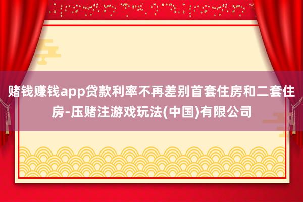 赌钱赚钱app贷款利率不再差别首套住房和二套住房-压赌注游戏玩法(中国)有限公司