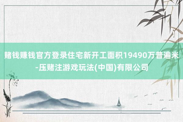 赌钱赚钱官方登录住宅新开工面积19490万普遍米-压赌注游戏玩法(中国)有限公司