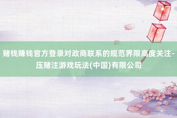 赌钱赚钱官方登录对政商联系的规范界限高度关注-压赌注游戏玩法(中国)有限公司