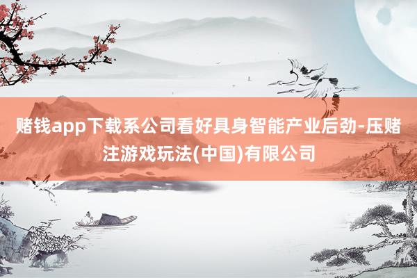 赌钱app下载系公司看好具身智能产业后劲-压赌注游戏玩法(中国)有限公司