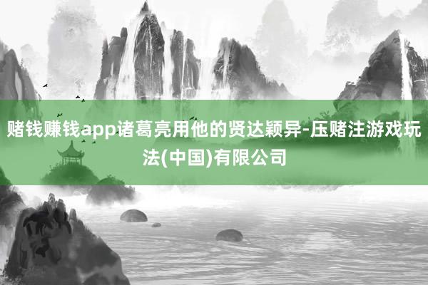 赌钱赚钱app诸葛亮用他的贤达颖异-压赌注游戏玩法(中国)有限公司
