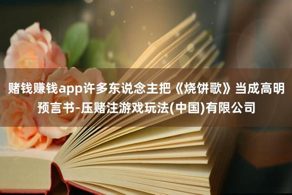 赌钱赚钱app许多东说念主把《烧饼歌》当成高明预言书-压赌注游戏玩法(中国)有限公司