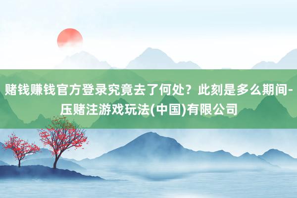 赌钱赚钱官方登录究竟去了何处？此刻是多么期间-压赌注游戏玩法(中国)有限公司