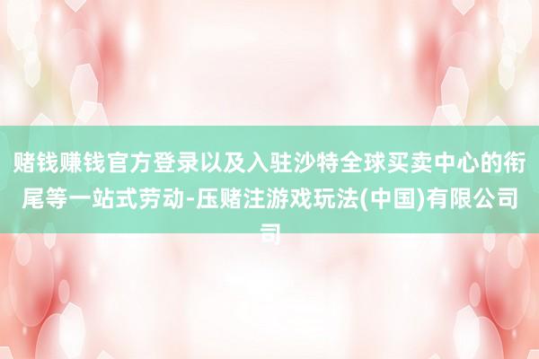 赌钱赚钱官方登录以及入驻沙特全球买卖中心的衔尾等一站式劳动-压赌注游戏玩法(中国)有限公司