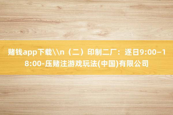 赌钱app下载\n（二）印制二厂：逐日9:00—18:00-压赌注游戏玩法(中国)有限公司
