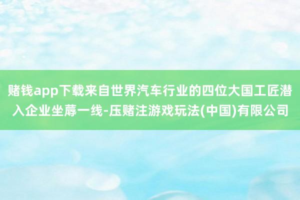赌钱app下载来自世界汽车行业的四位大国工匠潜入企业坐蓐一线-压赌注游戏玩法(中国)有限公司