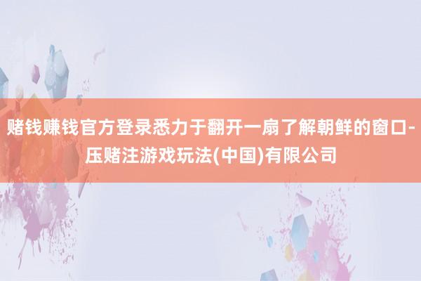 赌钱赚钱官方登录悉力于翻开一扇了解朝鲜的窗口-压赌注游戏玩法(中国)有限公司