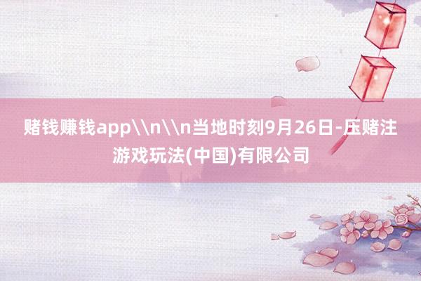 赌钱赚钱app\n\n当地时刻9月26日-压赌注游戏玩法(中国)有限公司