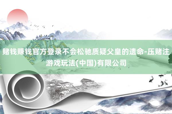 赌钱赚钱官方登录不会松驰质疑父皇的遗命-压赌注游戏玩法(中国)有限公司