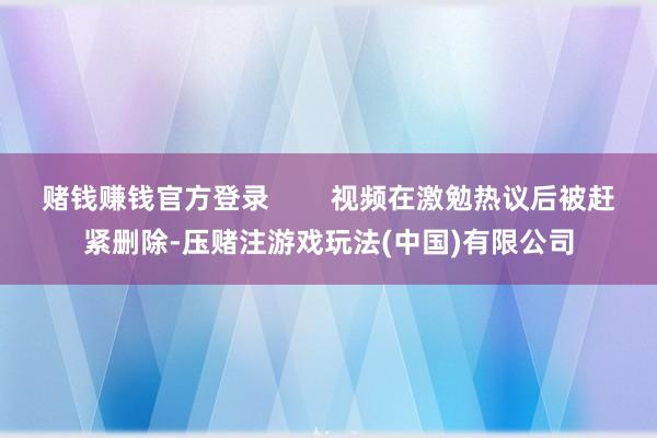 赌钱赚钱官方登录        视频在激勉热议后被赶紧删除-压赌注游戏玩法(中国)有限公司