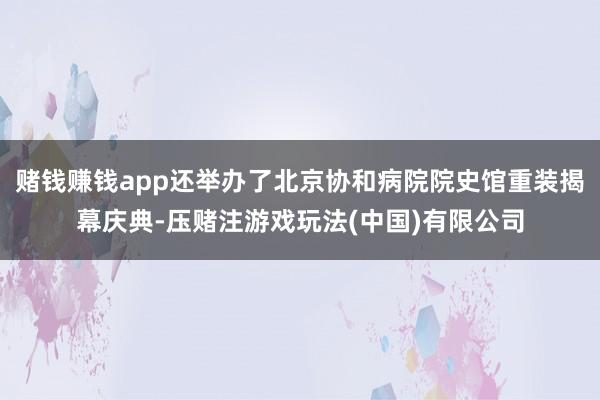 赌钱赚钱app还举办了北京协和病院院史馆重装揭幕庆典-压赌注游戏玩法(中国)有限公司