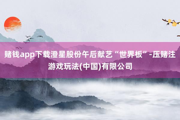 赌钱app下载澄星股份午后献艺“世界板”-压赌注游戏玩法(中国)有限公司