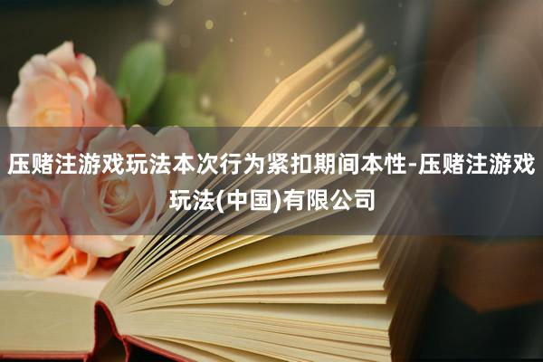 压赌注游戏玩法本次行为紧扣期间本性-压赌注游戏玩法(中国)有限公司