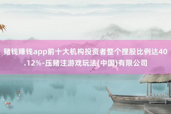 赌钱赚钱app前十大机构投资者整个捏股比例达40.12%-压赌注游戏玩法(中国)有限公司