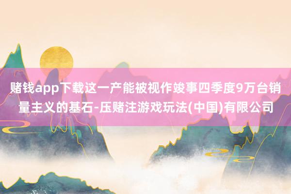 赌钱app下载这一产能被视作竣事四季度9万台销量主义的基石-压赌注游戏玩法(中国)有限公司