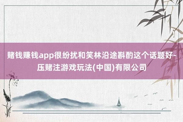 赌钱赚钱app很纷扰和笑林沿途斟酌这个话题好-压赌注游戏玩法(中国)有限公司