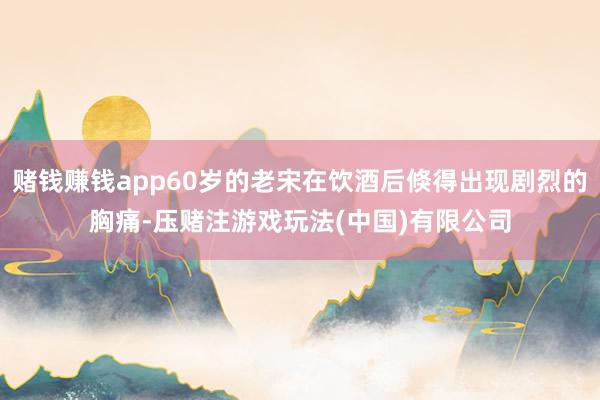赌钱赚钱app60岁的老宋在饮酒后倏得出现剧烈的胸痛-压赌注游戏玩法(中国)有限公司