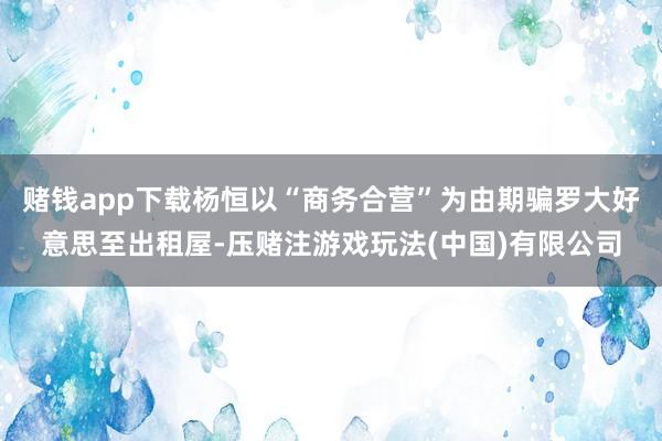 赌钱app下载杨恒以“商务合营”为由期骗罗大好意思至出租屋-压赌注游戏玩法(中国)有限公司