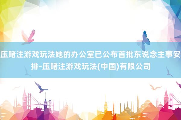 压赌注游戏玩法她的办公室已公布首批东说念主事安排-压赌注游戏玩法(中国)有限公司