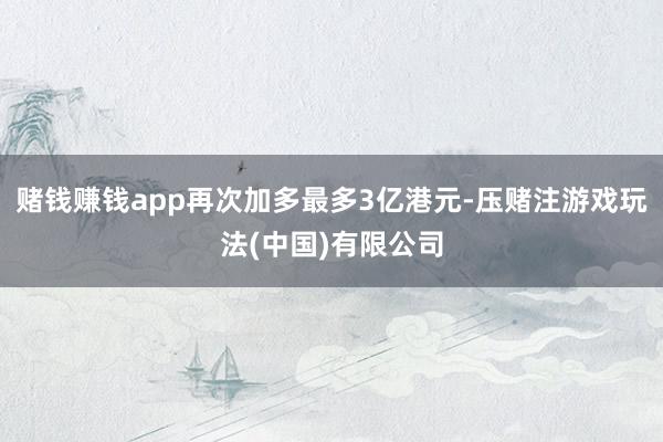 赌钱赚钱app再次加多最多3亿港元-压赌注游戏玩法(中国)有限公司