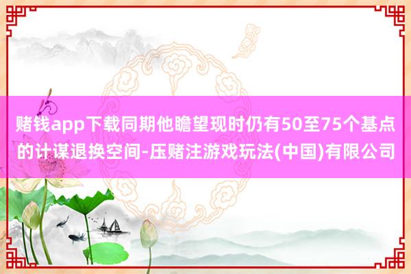 赌钱app下载同期他瞻望现时仍有50至75个基点的计谋退换空间-压赌注游戏玩法(中国)有限公司