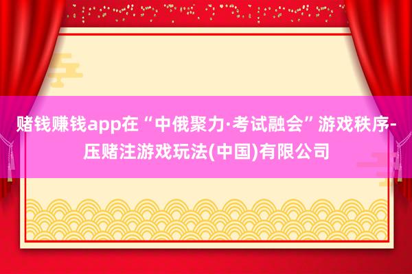 赌钱赚钱app在“中俄聚力·考试融会”游戏秩序-压赌注游戏玩法(中国)有限公司