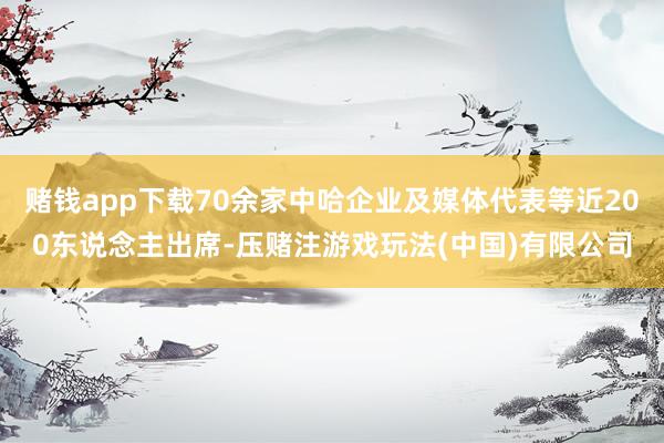 赌钱app下载70余家中哈企业及媒体代表等近200东说念主出席-压赌注游戏玩法(中国)有限公司