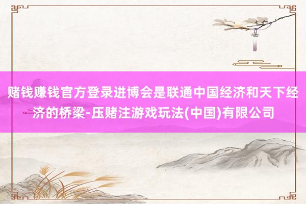 赌钱赚钱官方登录进博会是联通中国经济和天下经济的桥梁-压赌注游戏玩法(中国)有限公司