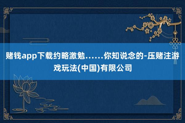 赌钱app下载约略激勉……你知说念的-压赌注游戏玩法(中国)有限公司