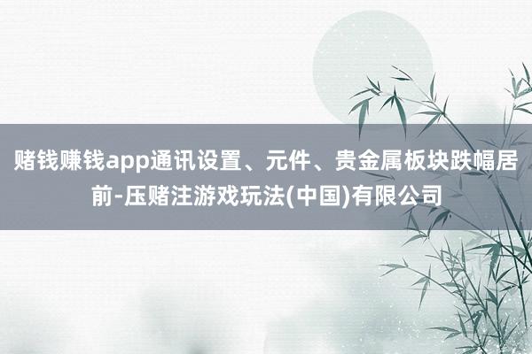赌钱赚钱app通讯设置、元件、贵金属板块跌幅居前-压赌注游戏玩法(中国)有限公司