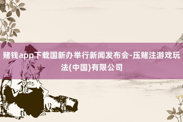 赌钱app下载国新办举行新闻发布会-压赌注游戏玩法(中国)有限公司