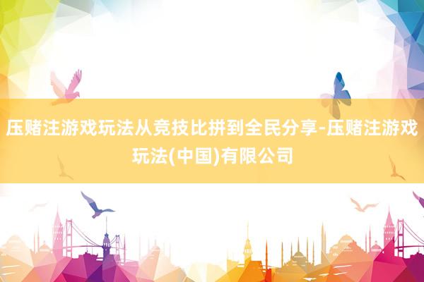 压赌注游戏玩法从竞技比拼到全民分享-压赌注游戏玩法(中国)有限公司