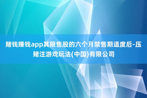 赌钱赚钱app其限售股的六个月禁售期适度后-压赌注游戏玩法(中国)有限公司
