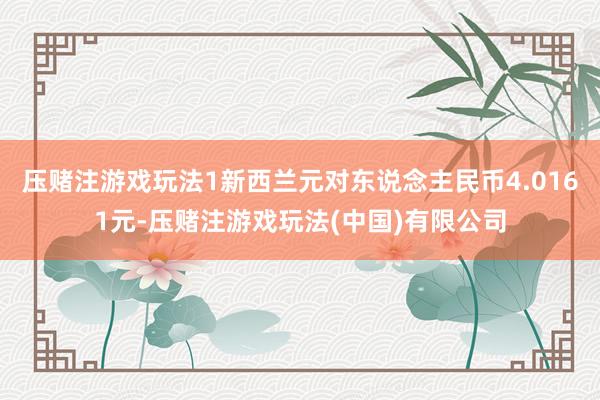 压赌注游戏玩法1新西兰元对东说念主民币4.0161元-压赌注游戏玩法(中国)有限公司