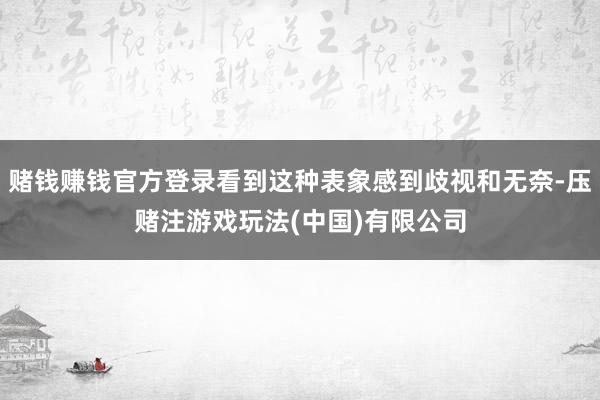 赌钱赚钱官方登录看到这种表象感到歧视和无奈-压赌注游戏玩法(中国)有限公司