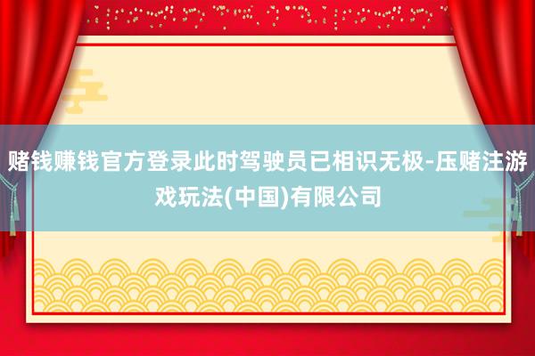 赌钱赚钱官方登录此时驾驶员已相识无极-压赌注游戏玩法(中国)有限公司