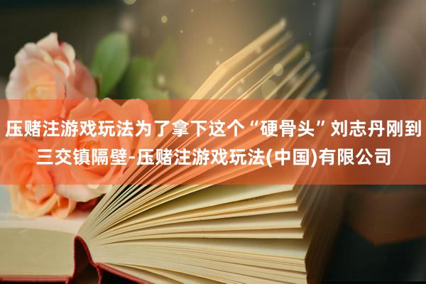 压赌注游戏玩法为了拿下这个“硬骨头”刘志丹刚到三交镇隔壁-压赌注游戏玩法(中国)有限公司