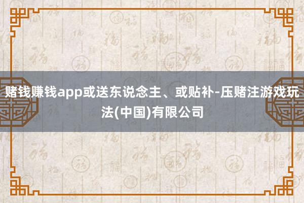 赌钱赚钱app或送东说念主、或贴补-压赌注游戏玩法(中国)有限公司